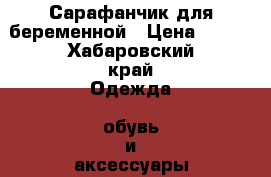 Сарафанчик для беременной › Цена ­ 500 - Хабаровский край Одежда, обувь и аксессуары » Женская одежда и обувь   